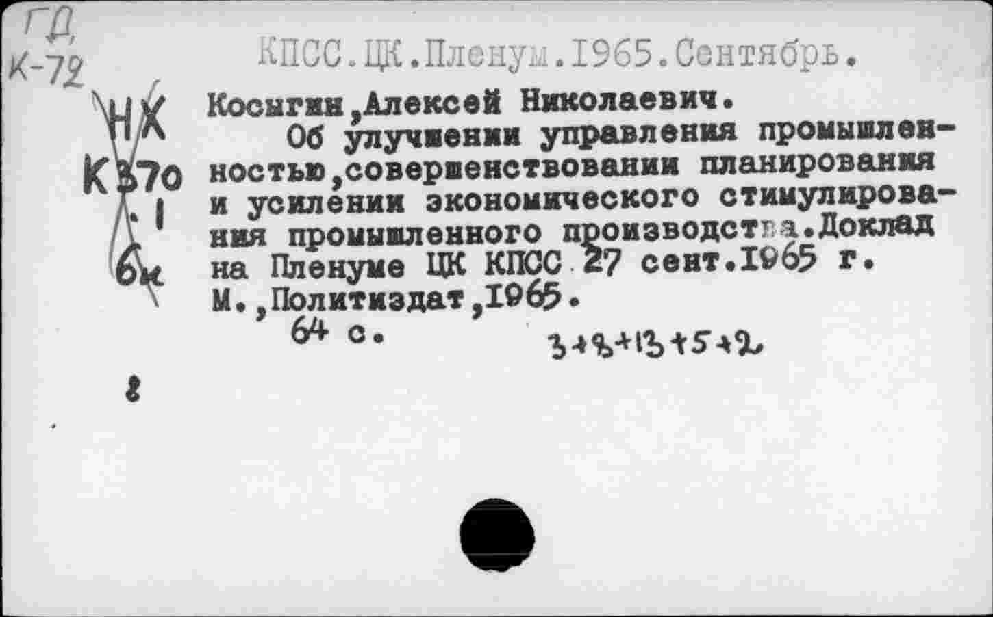 ﻿ГД К-7£
КПСС.ЦК.Пленум.1965.Сентябрь.
Косыгин,Алексей Николаевич.
Об улучнении управления промышленностью,совершенствовании планирования и усилении экономического стимулирования промыиленного производства.Доклад на Пленуме ЦК КПСС 2? сент.1965 г. М.,Политиздат,1965.
64 °*